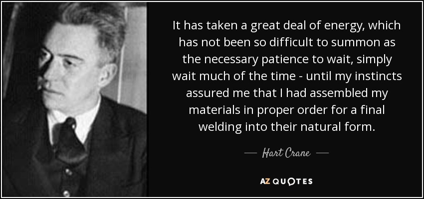 It has taken a great deal of energy, which has not been so difficult to summon as the necessary patience to wait, simply wait much of the time - until my instincts assured me that I had assembled my materials in proper order for a final welding into their natural form. - Hart Crane
