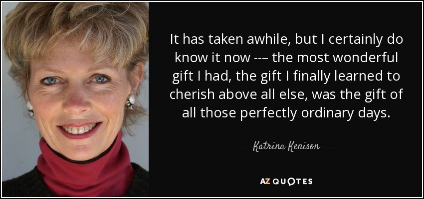 It has taken awhile, but I certainly do know it now ­­– the most wonderful gift I had, the gift I finally learned to cherish above all else, was the gift of all those perfectly ordinary days. - Katrina Kenison