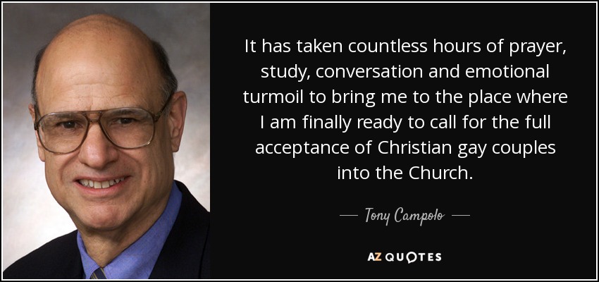 It has taken countless hours of prayer, study, conversation and emotional turmoil to bring me to the place where I am finally ready to call for the full acceptance of Christian gay couples into the Church. - Tony Campolo