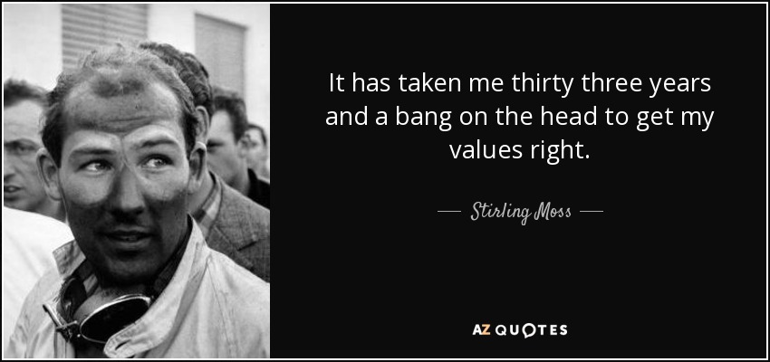 It has taken me thirty three years and a bang on the head to get my values right. - Stirling Moss