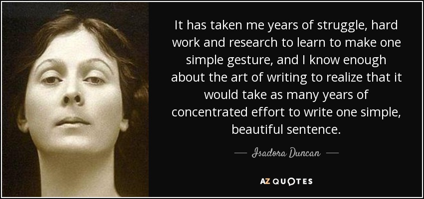 It has taken me years of struggle, hard work and research to learn to make one simple gesture, and I know enough about the art of writing to realize that it would take as many years of concentrated effort to write one simple, beautiful sentence. - Isadora Duncan