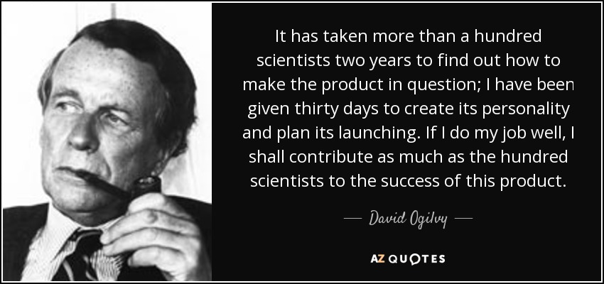 It has taken more than a hundred scientists two years to find out how to make the product in question; I have been given thirty days to create its personality and plan its launching. If I do my job well, I shall contribute as much as the hundred scientists to the success of this product. - David Ogilvy