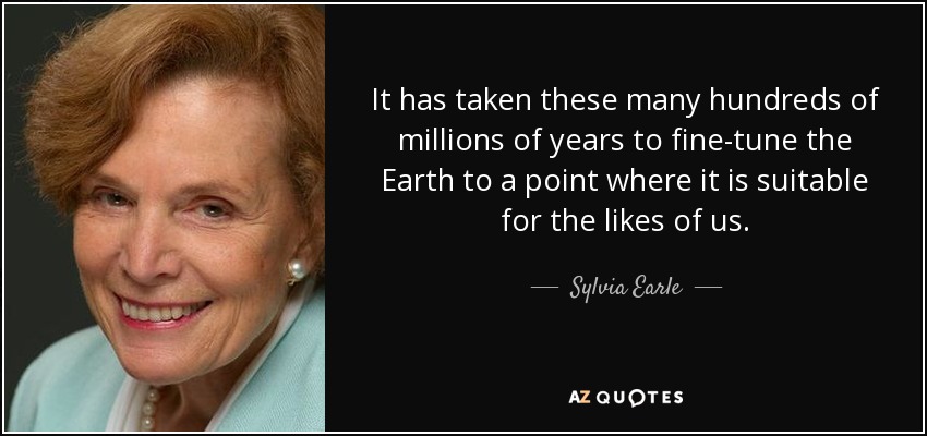 It has taken these many hundreds of millions of years to fine-tune the Earth to a point where it is suitable for the likes of us. - Sylvia Earle