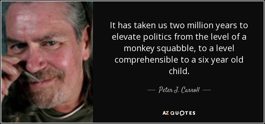 It has taken us two million years to elevate politics from the level of a monkey squabble, to a level comprehensible to a six year old child. - Peter J. Carroll