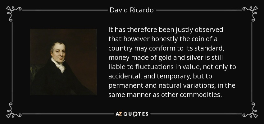 It has therefore been justly observed that however honestly the coin of a country may conform to its standard, money made of gold and silver is still liable to fluctuations in value, not only to accidental, and temporary, but to permanent and natural variations, in the same manner as other commodities. - David Ricardo