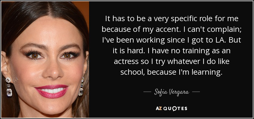 It has to be a very specific role for me because of my accent. I can't complain; I've been working since I got to LA. But it is hard. I have no training as an actress so I try whatever I do like school, because I'm learning. - Sofia Vergara