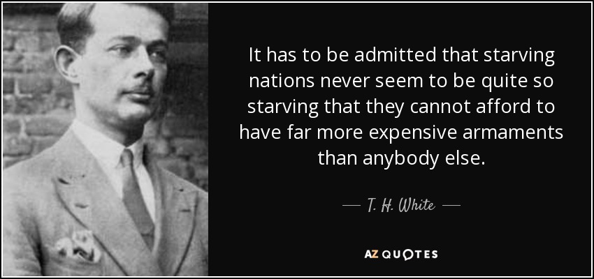 It has to be admitted that starving nations never seem to be quite so starving that they cannot afford to have far more expensive armaments than anybody else. - T. H. White