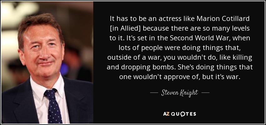 It has to be an actress like Marion Cotillard [in Allied] because there are so many levels to it. It's set in the Second World War, when lots of people were doing things that, outside of a war, you wouldn't do, like killing and dropping bombs. She's doing things that one wouldn't approve of, but it's war. - Steven Knight