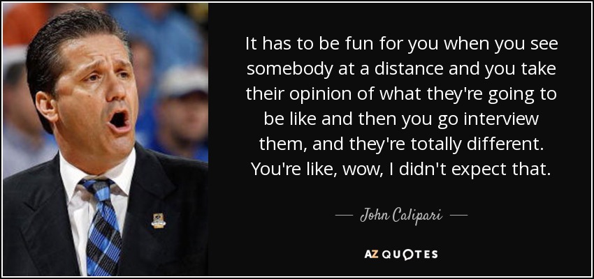 It has to be fun for you when you see somebody at a distance and you take their opinion of what they're going to be like and then you go interview them, and they're totally different. You're like, wow, I didn't expect that. - John Calipari