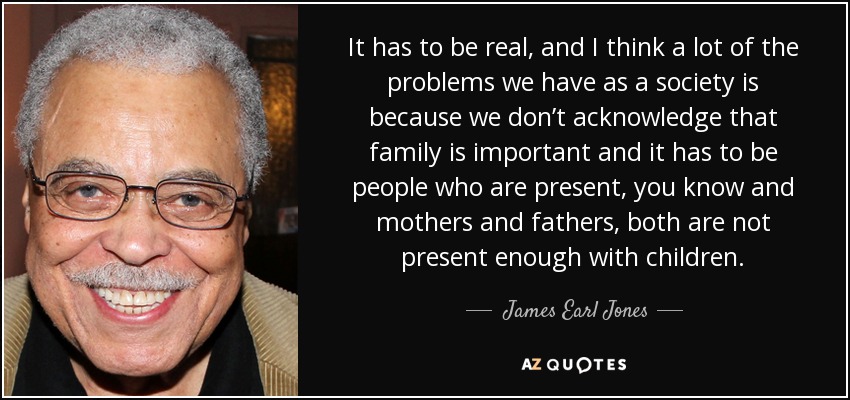 It has to be real, and I think a lot of the problems we have as a society is because we don’t acknowledge that family is important and it has to be people who are present, you know and mothers and fathers, both are not present enough with children. - James Earl Jones