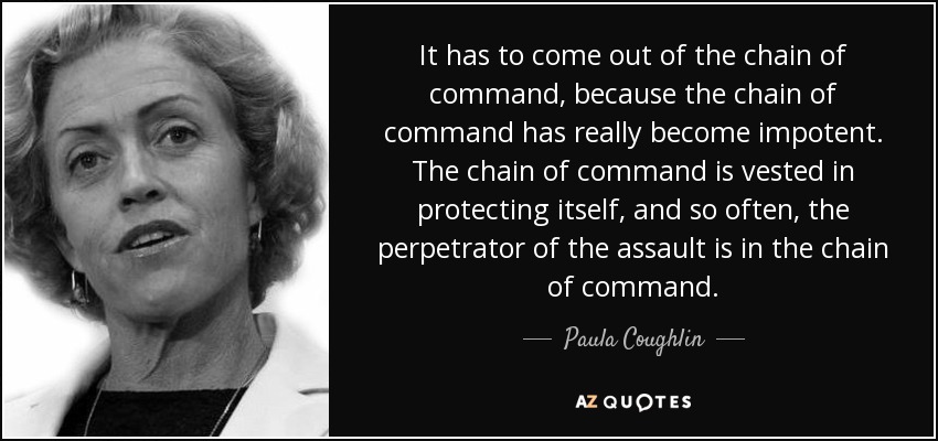 It has to come out of the chain of command, because the chain of command has really become impotent. The chain of command is vested in protecting itself, and so often, the perpetrator of the assault is in the chain of command. - Paula Coughlin
