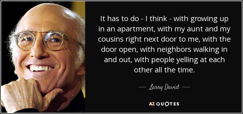 It has to do - I think - with growing up in an apartment, with my aunt and my cousins right next door to me, with the door open, with neighbors walking in and out, with people yelling at each other all the time. - Larry David