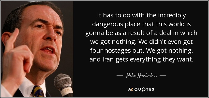 It has to do with the incredibly dangerous place that this world is gonna be as a result of a deal in which we got nothing. We didn't even get four hostages out. We got nothing, and Iran gets everything they want. - Mike Huckabee
