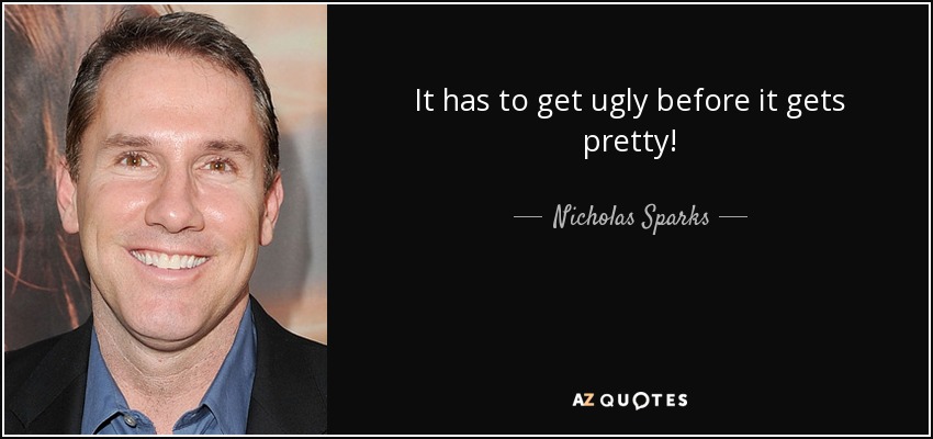 It has to get ugly before it gets pretty! - Nicholas Sparks