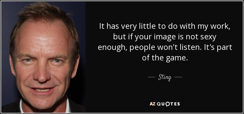 It has very little to do with my work, but if your image is not sexy enough, people won't listen. It's part of the game. - Sting