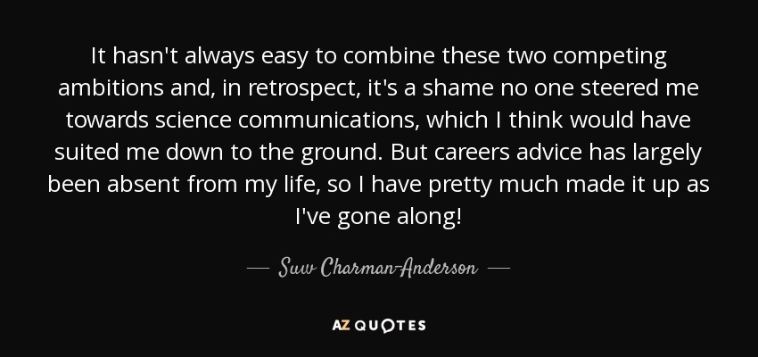 It hasn't always easy to combine these two competing ambitions and, in retrospect, it's a shame no one steered me towards science communications, which I think would have suited me down to the ground. But careers advice has largely been absent from my life, so I have pretty much made it up as I've gone along! - Suw Charman-Anderson