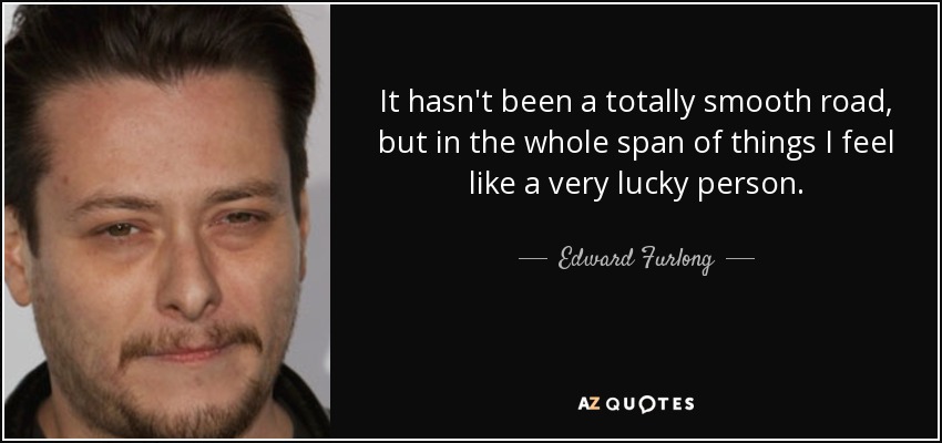 It hasn't been a totally smooth road, but in the whole span of things I feel like a very lucky person. - Edward Furlong