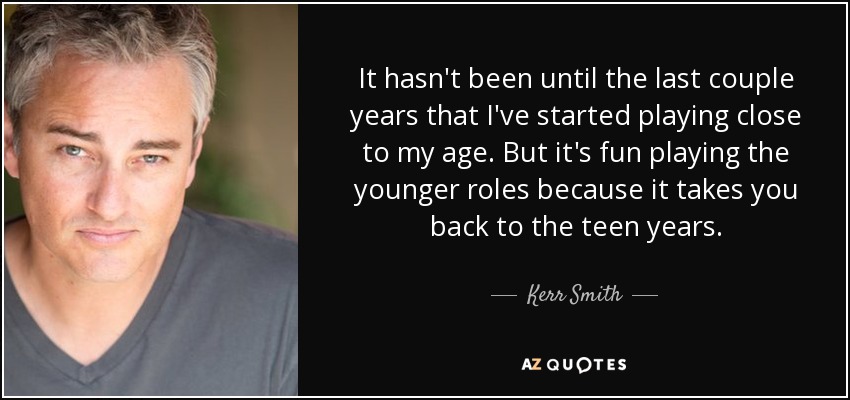 It hasn't been until the last couple years that I've started playing close to my age. But it's fun playing the younger roles because it takes you back to the teen years. - Kerr Smith