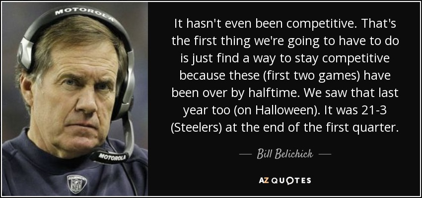 It hasn't even been competitive. That's the first thing we're going to have to do is just find a way to stay competitive because these (first two games) have been over by halftime. We saw that last year too (on Halloween). It was 21-3 (Steelers) at the end of the first quarter. - Bill Belichick