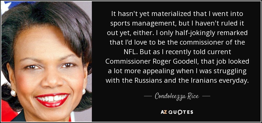 It hasn't yet materialized that I went into sports management, but I haven't ruled it out yet, either. I only half-jokingly remarked that I'd love to be the commissioner of the NFL. But as I recently told current Commissioner Roger Goodell, that job looked a lot more appealing when I was struggling with the Russians and the Iranians everyday. - Condoleezza Rice