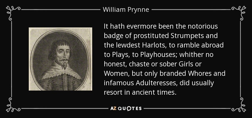 It hath evermore been the notorious badge of prostituted Strumpets and the lewdest Harlots, to ramble abroad to Plays, to Playhouses; whither no honest, chaste or sober Girls or Women, but only branded Whores and infamous Adulteresses, did usually resort in ancient times. - William Prynne