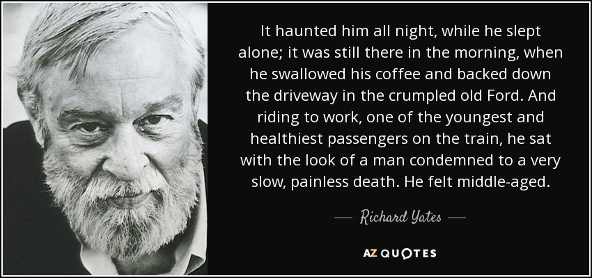 It haunted him all night, while he slept alone; it was still there in the morning, when he swallowed his coffee and backed down the driveway in the crumpled old Ford. And riding to work, one of the youngest and healthiest passengers on the train, he sat with the look of a man condemned to a very slow, painless death. He felt middle-aged. - Richard Yates