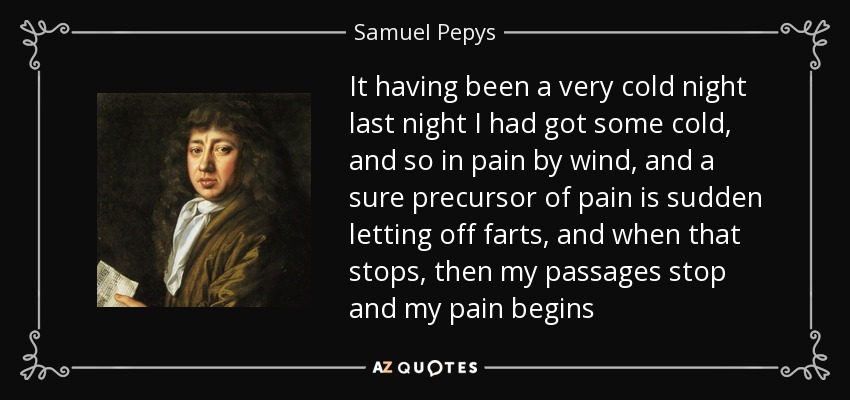 It having been a very cold night last night I had got some cold, and so in pain by wind, and a sure precursor of pain is sudden letting off farts, and when that stops, then my passages stop and my pain begins - Samuel Pepys