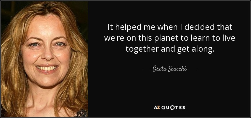 It helped me when I decided that we're on this planet to learn to live together and get along. - Greta Scacchi