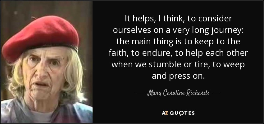It helps, I think, to consider ourselves on a very long journey: the main thing is to keep to the faith, to endure, to help each other when we stumble or tire, to weep and press on. - Mary Caroline Richards