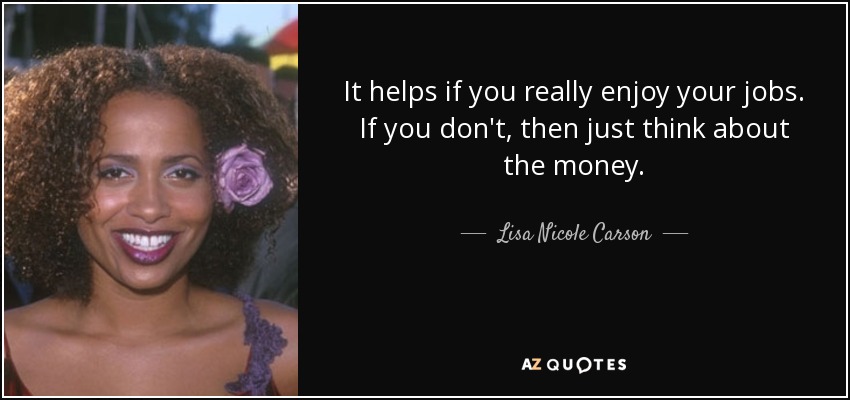 It helps if you really enjoy your jobs. If you don't, then just think about the money. - Lisa Nicole Carson