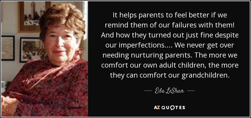 It helps parents to feel better if we remind them of our failures with them! And how they turned out just fine despite our imperfections.... We never get over needing nurturing parents. The more we comfort our own adult children, the more they can comfort our grandchildren. - Eda LeShan