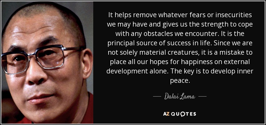 It helps remove whatever fears or insecurities we may have and gives us the strength to cope with any obstacles we encounter. It is the principal source of success in life. Since we are not solely material creatures, it is a mistake to place all our hopes for happiness on external development alone. The key is to develop inner peace. - Dalai Lama