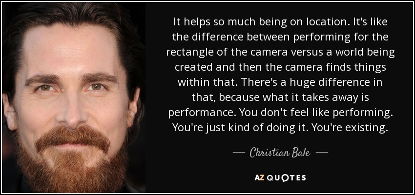 It helps so much being on location. It's like the difference between performing for the rectangle of the camera versus a world being created and then the camera finds things within that. There's a huge difference in that, because what it takes away is performance. You don't feel like performing. You're just kind of doing it. You're existing. - Christian Bale
