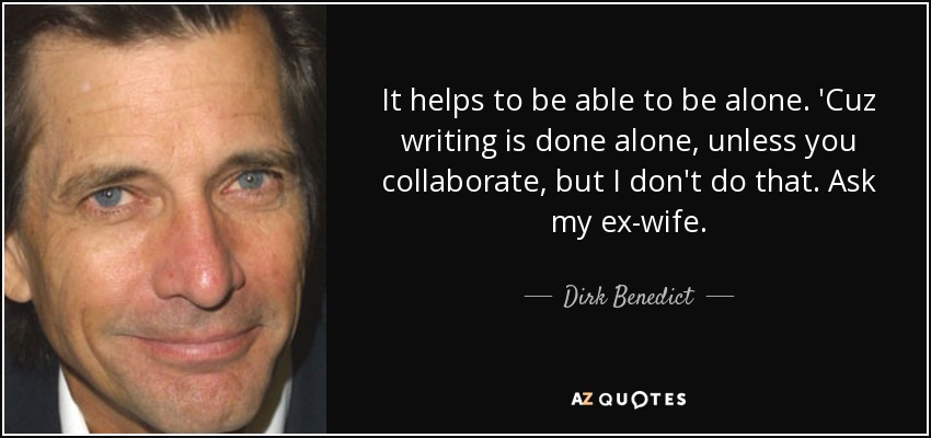 It helps to be able to be alone. 'Cuz writing is done alone, unless you collaborate, but I don't do that. Ask my ex-wife. - Dirk Benedict