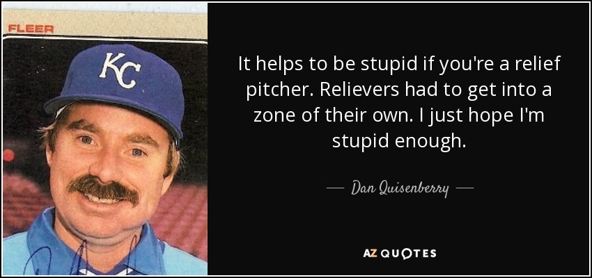 It helps to be stupid if you're a relief pitcher. Relievers had to get into a zone of their own. I just hope I'm stupid enough. - Dan Quisenberry