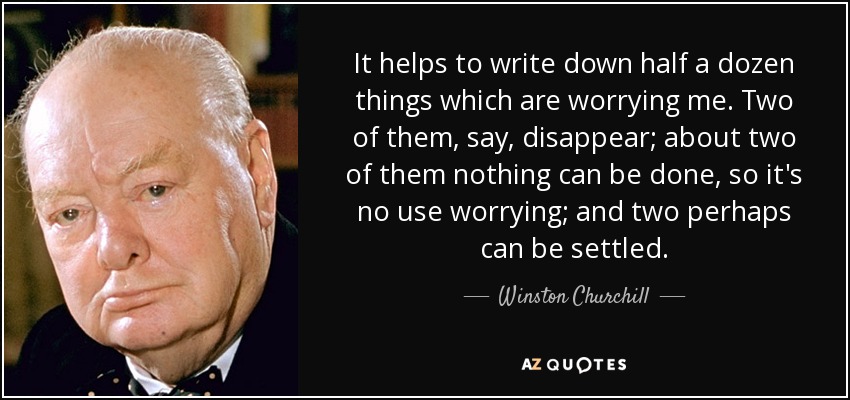 It helps to write down half a dozen things which are worrying me. Two of them, say, disappear; about two of them nothing can be done, so it's no use worrying; and two perhaps can be settled. - Winston Churchill