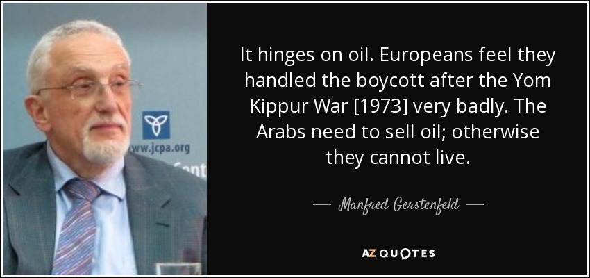 It hinges on oil. Europeans feel they handled the boycott after the Yom Kippur War [1973] very badly. The Arabs need to sell oil; otherwise they cannot live. - Manfred Gerstenfeld