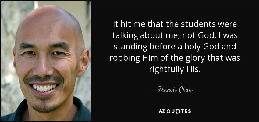 It hit me that the students were talking about me, not God. I was standing before a holy God and robbing Him of the glory that was rightfully His. - Francis Chan