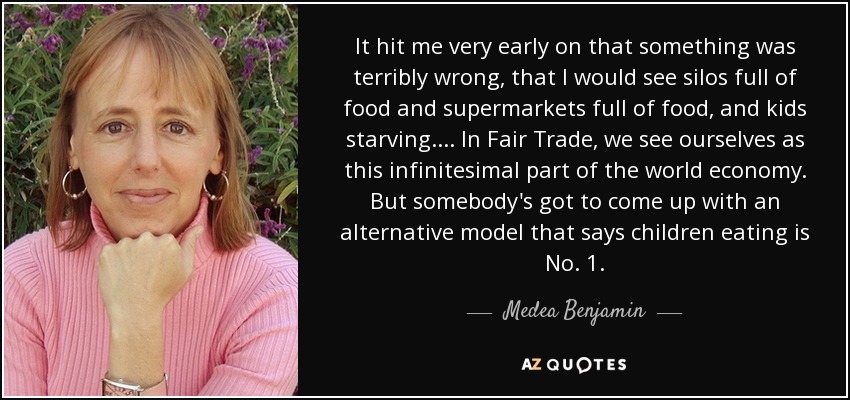 It hit me very early on that something was terribly wrong, that I would see silos full of food and supermarkets full of food, and kids starving. ... In Fair Trade, we see ourselves as this infinitesimal part of the world economy. But somebody's got to come up with an alternative model that says children eating is No. 1. - Medea Benjamin