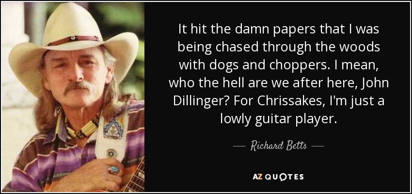 It hit the damn papers that I was being chased through the woods with dogs and choppers. I mean, who the hell are we after here, John Dillinger? For Chrissakes, I'm just a lowly guitar player. - Richard Betts