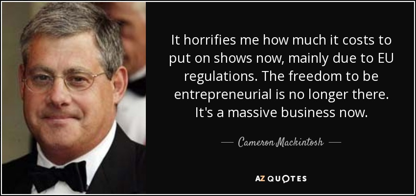 It horrifies me how much it costs to put on shows now, mainly due to EU regulations. The freedom to be entrepreneurial is no longer there. It's a massive business now. - Cameron Mackintosh