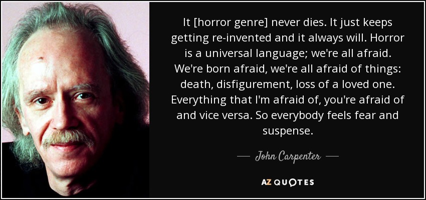 It [horror genre] never dies. It just keeps getting re­invented and it always will. Horror is a universal language; we're all afraid. We're born afraid, we're all afraid of things: death, disfigurement, loss of a loved one. Everything that I'm afraid of, you're afraid of and vice versa. So everybody feels fear and suspense. - John Carpenter