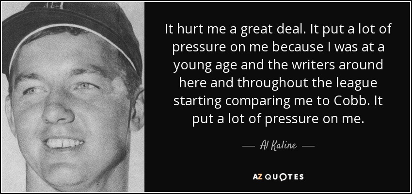 It hurt me a great deal. It put a lot of pressure on me because I was at a young age and the writers around here and throughout the league starting comparing me to Cobb. It put a lot of pressure on me. - Al Kaline
