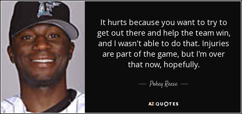 It hurts because you want to try to get out there and help the team win, and I wasn't able to do that. Injuries are part of the game, but I'm over that now, hopefully. - Pokey Reese