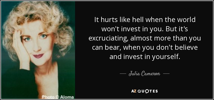 It hurts like hell when the world won't invest in you. But it's excruciating, almost more than you can bear, when you don't believe and invest in yourself. - Julia Cameron