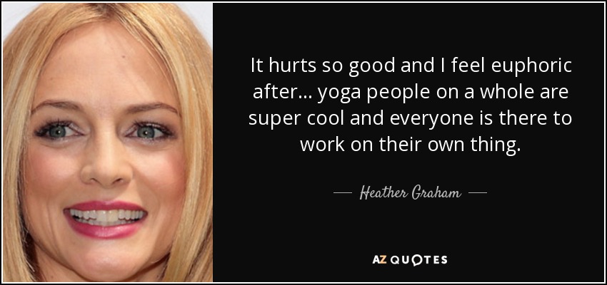 It hurts so good and I feel euphoric after . . . yoga people on a whole are super cool and everyone is there to work on their own thing. - Heather Graham