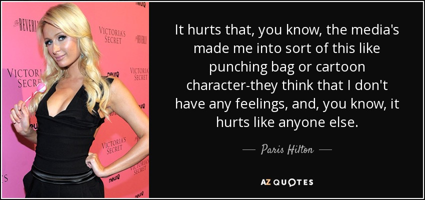 It hurts that, you know, the media's made me into sort of this like punching bag or cartoon character-they think that I don't have any feelings, and, you know, it hurts like anyone else. - Paris Hilton
