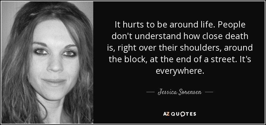 It hurts to be around life. People don't understand how close death is, right over their shoulders, around the block, at the end of a street. It's everywhere. - Jessica Sorensen