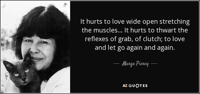 It hurts to love wide open stretching the muscles... It hurts to thwart the reflexes of grab, of clutch; to love and let go again and again. - Marge Piercy