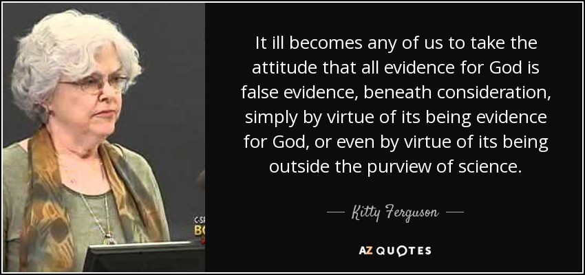 It ill becomes any of us to take the attitude that all evidence for God is false evidence, beneath consideration, simply by virtue of its being evidence for God, or even by virtue of its being outside the purview of science. - Kitty Ferguson